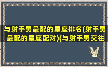 与射手男最配的星座排名(射手男最配的星座配对)(与射手男交往的大忌)