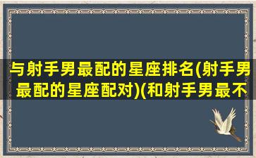 与射手男最配的星座排名(射手男最配的星座配对)(和射手男最不配的星座女)