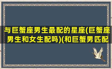 与巨蟹座男生最配的星座(巨蟹座男生和女生配吗)(和巨蟹男匹配的星座女)