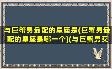 与巨蟹男最配的星座是(巨蟹男最配的星座是哪一个)(与巨蟹男交往的大忌)