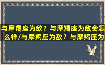 与摩羯座为敌？与摩羯座为敌会怎么样/与摩羯座为敌？与摩羯座为敌会怎么样-我的网站