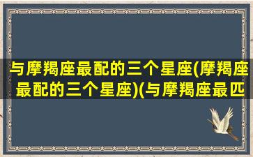 与摩羯座最配的三个星座(摩羯座最配的三个星座)(与摩羯座最匹配的星座)