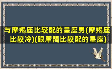 与摩羯座比较配的星座男(摩羯座比较冷)(跟摩羯比较配的星座)