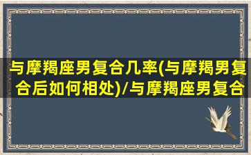 与摩羯座男复合几率(与摩羯男复合后如何相处)/与摩羯座男复合几率(与摩羯男复合后如何相处)-我的网站