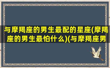 与摩羯座的男生最配的星座(摩羯座的男生最怕什么)(与摩羯座男相处的禁忌)