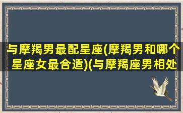 与摩羯男最配星座(摩羯男和哪个星座女最合适)(与摩羯座男相处的禁忌)