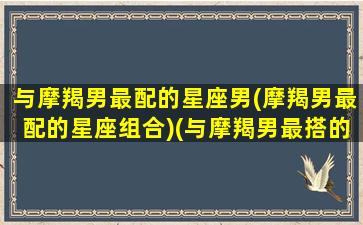 与摩羯男最配的星座男(摩羯男最配的星座组合)(与摩羯男最搭的星座)