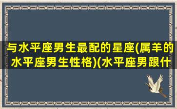 与水平座男生最配的星座(属羊的水平座男生性格)(水平座男跟什么星座最配)