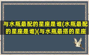 与水瓶最配的星座是谁(水瓶最配的星座是谁)(与水瓶最搭的星座)