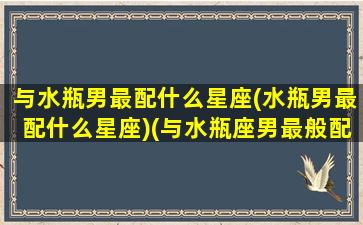 与水瓶男最配什么星座(水瓶男最配什么星座)(与水瓶座男最般配的星座)