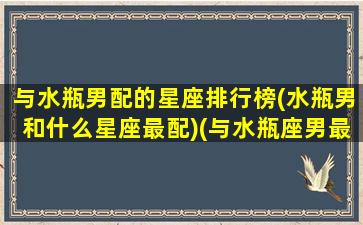 与水瓶男配的星座排行榜(水瓶男和什么星座最配)(与水瓶座男最般配的星座)