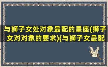 与狮子女处对象最配的星座(狮子女对对象的要求)(与狮子女最配的星座排名)