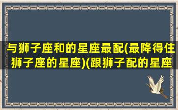 与狮子座和的星座最配(最降得住狮子座的星座)(跟狮子配的星座)