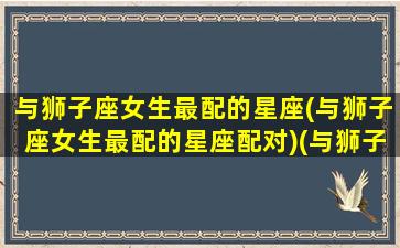 与狮子座女生最配的星座(与狮子座女生最配的星座配对)(与狮子女最配的星座排名)