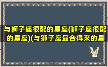 与狮子座很配的星座(狮子座很配的星座)(与狮子座最合得来的星座)