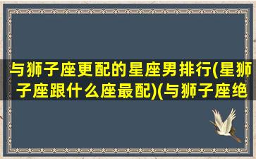 与狮子座更配的星座男排行(星狮子座跟什么座最配)(与狮子座绝配的星座)