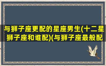 与狮子座更配的星座男生(十二星狮子座和谁配)(与狮子座最般配的星座)