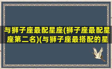 与狮子座最配星座(狮子座最配星座第二名)(与狮子座最搭配的星座)