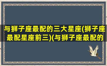 与狮子座最配的三大星座(狮子座最配星座前三)(与狮子座最配的星座配对)