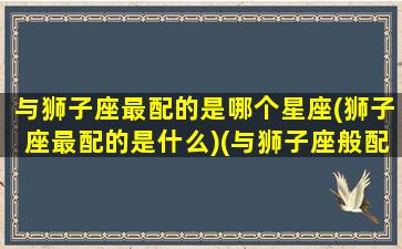 与狮子座最配的是哪个星座(狮子座最配的是什么)(与狮子座般配的星座)