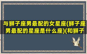 与狮子座男最配的女星座(狮子座男最配的星座是什么座)(和狮子座男最配的星座女)