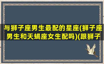 与狮子座男生最配的星座(狮子座男生和天蝎座女生配吗)(跟狮子座男最配的星座配对)