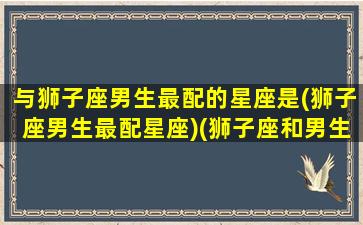 与狮子座男生最配的星座是(狮子座男生最配星座)(狮子座和男生什么座最配)