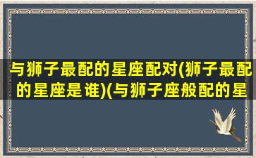 与狮子最配的星座配对(狮子最配的星座是谁)(与狮子座般配的星座)