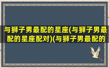 与狮子男最配的星座(与狮子男最配的星座配对)(与狮子男最配的星座女)