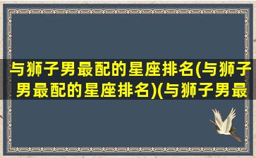 与狮子男最配的星座排名(与狮子男最配的星座排名)(与狮子男最配的星座女)