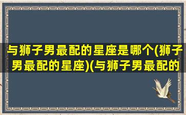 与狮子男最配的星座是哪个(狮子男最配的星座)(与狮子男最配的星座配对)