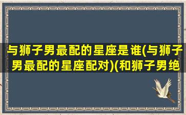 与狮子男最配的星座是谁(与狮子男最配的星座配对)(和狮子男绝配的星座女)