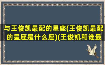 与王俊凯最配的星座(王俊凯最配的星座是什么座)(王俊凯和谁最般配)