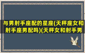 与男射手座配的星座(天秤座女和射手座男配吗)(天秤女和射手男谁更渣)