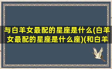 与白羊女最配的星座是什么(白羊女最配的星座是什么座)(和白羊女最配的)