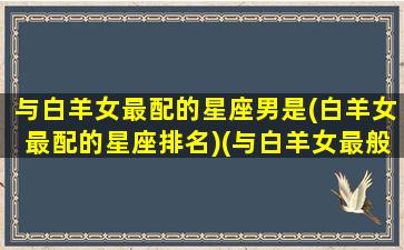 与白羊女最配的星座男是(白羊女最配的星座排名)(与白羊女最般配的星座)