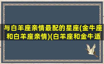 与白羊座亲情最配的星座(金牛座和白羊座亲情)(白羊座和金牛适合当情侣吗)