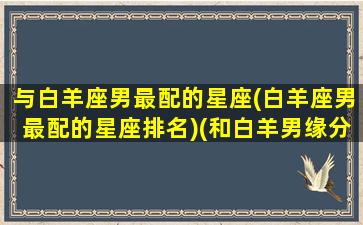 与白羊座男最配的星座(白羊座男最配的星座排名)(和白羊男缘分最深的星座)