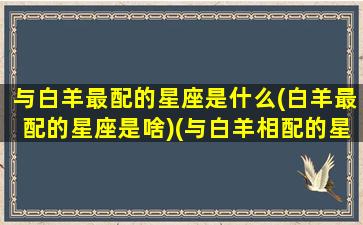 与白羊最配的星座是什么(白羊最配的星座是啥)(与白羊相配的星座)