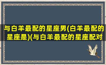 与白羊最配的星座男(白羊最配的星座是)(与白羊最配的星座配对)