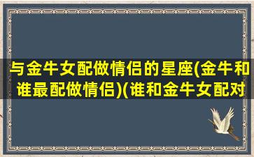 与金牛女配做情侣的星座(金牛和谁最配做情侣)(谁和金牛女配对最好)