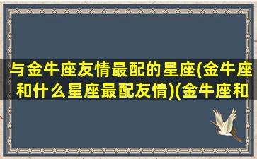 与金牛座友情最配的星座(金牛座和什么星座最配友情)(金牛座和什么星座好朋友)