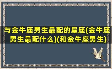 与金牛座男生最配的星座(金牛座男生最配什么)(和金牛座男生)