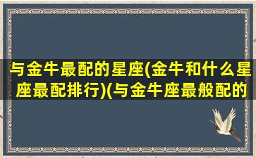 与金牛最配的星座(金牛和什么星座最配排行)(与金牛座最般配的星座是什么)