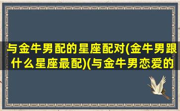 与金牛男配的星座配对(金牛男跟什么星座最配)(与金牛男恋爱的18条金牌建议)