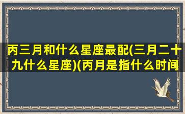 丙三月和什么星座最配(三月二十九什么星座)(丙月是指什么时间)