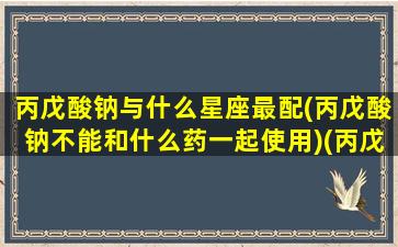 丙戊酸钠与什么星座最配(丙戊酸钠不能和什么药一起使用)(丙戊酸钠不易与哪些抗生素一起使用)