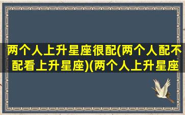 两个人上升星座很配(两个人配不配看上升星座)(两个人上升星座和月亮星座一样)