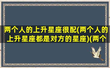 两个人的上升星座很配(两个人的上升星座都是对方的星座)(两个人上升和下降星座一样)