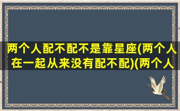 两个人配不配不是靠星座(两个人在一起从来没有配不配)(两个人之间有没有配不上一说)